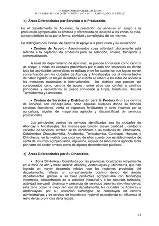 GOBIERNO REGIONAL DE APURÍMAC
         PLAN ESTRATEGICO INSTITUCIONAL 2007 – 2011, “ÑAWPAQMAN APURIMAC”


 b) Áreas Diferenciadas por Servicios a la Producción.

En el departamento de Apurímac, la prestación de servicios en apoyo a la
producción agropecuaria es limitada y diferenciada de acuerdo a las zonas de vida,
concentrándose tanto por la forma, cantidad y complejidad de los mismos.

Se distinguen dos formas de Centros de Apoyo a la producción y su localización
         Centros de Acopio.- Asentamientos cuya actividad básicamente está
 referida a la captación de productos para su selección, envase, transporte y
 comercialización.

       A nivel del departamento de Apurímac, se pueden considerar como centros
 de acopio a todas las capitales provinciales por cuanto son instancias en donde
 toda las actividades comerciales se realizan entre las cuales los que logran mayor
 concentración son las ciudades de Abancay y Andahuaylas por el mismo hecho
 de haber logrado un mayor desarrollo en cuanto se refiere a las rutas de acceso a
 los mercados nacionales e internacionales,         los distritos que pueden ser
 considerados como centros de acopio entre otros por confluir a caminos
 principales y secundarios se puede considerar a Uripa, Curahuasi, Haquira
 Tambobamba y Lambrama.

         Centros de Servicios y Distribución para la Producción.- Los centros
 de servicios son conceptuados como aquellas ciudades donde se brindan
 servicios financieros, venta de repuestos fertilizantes y otros insumos par la
 agricultura, alquiler de maquinaria agrícola y disponibilidad de servicios
 profesionales.

      Los principales centros de servicios identificados son las ciudades de
 Abancay y Andahuaylas, las mismas que brindan mayor cantidad , calidad y
 variedad de servicios, también se ha identificado a las ciudades de Chalhuanca,
 Cotabambas Chuquibambilla, Antabamba, Tambobamba, Curahuasi, Haquira, y
 Chincheros, en la medida que cada uno de ellos cuenta con establecimientos de
 venta de insumos agropecuarios, repuestos, alquiler de maquinaria agrícola tanto
 por parte del sector privado como de algunas dependencias públicas.

 c) Áreas Diferenciadas por Su Dinamismo.

          Zona Dinámica.- Constituida por las provincias localizadas mayormente
 en la zona de alto y meso andino: Abancay, Andahuaylas y Chincheros, que han
 logrado un mayor desarrollo relativo que las restantes provincias del
 departamento, reflejan un comportamiento positivo dentro del ámbito
 departamental, gracias a su base productiva agropecuaria con tecnología
 intermedia, concentración de la actividad industrial y a los recursos turísticos,
 actividad mercantil dinámica y presencia de servicios administrativo-financieros;
 esta zona posee la mejor red vial del departamento, las ciudades de Abancay y
 Andahuaylas, por su ubicación estratégica se constituyen en centros
 administrativos y de servicio de importancia regional extendiendo su influencia al
 resto de las provincias de la región.




                                                                                 43
 