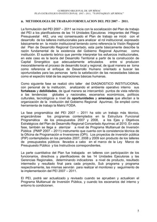 GOBIERNO REGIONAL DE APURÍMAC
          PLAN ESTRATEGICO INSTITUCIONAL 2007 – 2011, “ÑAWPAQMAN APURIMAC”


a. METODOLOGIA DE TRABAJO FORMULACION DEL PEI 2007 – 2011.

La formulación del PEI 2007 – 2011 se inicia con la socialización del Plan de trabajo
del PEI a los planificadores de las 14 Unidades Ejecutoras integrantes del Pliego
Presupuestal 442, una vez consensuado el Plan de trabajo se inició con el
desarrollo de los talleres institucionales para analizar el rol institucional, expresado
básicamente en la misión institucional teniendo como referencia la Visión Regional
del Plan de Desarrollo Regional Concertado, esta parte básicamente describe la
razón fundamental de la existencia del Gobierno Regional Apurimac como
institución. El sustento teórico que permite interpretar los esfuerzos institucionales,
en este caso es la teoría del Desarrollo Territorial a partir de la construcción de
Capital Sinergético que adecuadamente articulados                  entre si producen
inexorablemente el proceso de desarrollo local y regional, de igual manera se toma
como referencia el enfoque de Desarrollo Humano orientado a buscar las
oportunidades para las personas tanto la satisfacción de las necesidades básicas
como el espectro total de las aspiraciones básicas humanas.

Como siguiente fase se realizó otro taller del DIAGNOSTICO INSTITUCIONAL
con personal de la institución, analizando el ambiente operativo interno sus
fortalezas y debilidades, de igual manera se intercambió puntos de vista referido
a las tendencias       globales y nacionales, escenarios económicos, políticos
culturales, tecnológicos a nivel de oportunidades y amenazas que afectan a la
organización de la institución del Gobierno Regional Apurimac. Se empleó como
herramienta de trabajo la Matriz FODA.

La fase programática del PEI 2007 – 2011 ha sido un trabajo más técnico,
engarzándose       los programas contemplados en la Estructura Funcional
Programática de los presupuestos 2007 y 2008, a los Ejes y Objetivos
Estratégicos del Plan de Desarrollo Regional Concertado Apurimac al 2010. En esta
fase, también se llega a aterrizar a nivel de Programa Multianual de Inversión
Pública (PMIP 2007 – 2011) instrumento que cuenta con la consistencia técnica de
la Oficina de Programación e Inversiones (OPI). Los proyectos de inversión pública
(PIP) contemplados en los periodos 2007, 2008 y 2009 son producto de los talleres
de presupuestos públicos llevados a cabo en el marco de la Ley Marco de
Presupuesto Público y los Instructivos correspondientes.

La parte cuantitativa del Plan fue trabajada en talleres con participación de los
funcionarios, directivos y planificadores de las 14 Unidades Ejecutoras y las
Gerencias Regionales, determinando indicadores a nivel de producto, resultado
intermedio y resultado final para cada proyecto, Sub programa y programa
respectivamente, las mismas servirán para realizar el monitoreo y seguimiento de
la implementación del PEI 2007 – 2011.

El PEI, podrá ser actualizado y revisado cuando se aprueben y actualicen el
Programa Multianual de Inversión Pública, y cuando los escenarios del interno y
entorno lo condicionen.




                                                                                      5
 