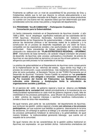 GOBIERNO REGIONAL DE APURÍMAC
          PLAN ESTRATEGICO INSTITUCIONAL 2007 – 2011, “ÑAWPAQMAN APURIMAC”


Finalmente se califican con un nivel de accesibilidad C las provincias de Grau y
Cotabambas debido que la red que dispone no articula adecuadamente a sus
distritos con los principales mercados de la Región, así como sus áreas productivas
no cuentan con una buena red vial, aspectos estos que han determinado que sean
consideradas como las zonas mas pobres y marginada del departamento.

3.5. PROGRAMA “ALLIN CAMACHIQ” – Participación Ciudadana y
     Concertación para la Gobernabilidad.

Un hecho interesante mostrado en el Departamento de Apurímac durante el año
1999 y 2000, fue el despliegue significativo realizado por las autoridades del Ex
CTAR Apurímac, Directores Sectoriales, Autoridades del Gobierno Local,
representantes de los Organismos No gubernamentales y líderes comunales para
acercar las decisiones políticas a las demandas reales de la población y a la
construcción de un proceso de desarrollo respaldado por una visión de futuro,
compatible con las expectativas sociales y las oportunidades del contexto de esa
oportunidad.    Estos precedentes de trabajo planificador y participativo han
conducido a la elaboración del “PLAN ESTRATEGICO REGIONAL – APURÍMAC
2010”. Instrumento de base territorial y de carácter integral orientador del proceso
de desarrollo de Apurímac, este proceso participativo y movilizador de actores de
Apurímac en esa oportunidad se aproxima a lo que es hoy el buen gobierno, con la
atingencia que este proceso no fue sostenible en el tiempo.

La práctica de gobernabilidad en el Departamento de Apurímac como consecuencia
de la implementación de las reformas del estado, sigue siendo muy frágil y en
proceso de construcción, cuyas características más resaltantes durante los últimos
años tal como puntualiza el Secretario Técnico (e) del "FORO Permanente por el
Desarrollo de Apurímac” Fernando Távara Castillo se expresa en “un presidente
regional vacado y otro obligado a renunciar; reclamo permanente de salida
de Pro inversión del Comité del Fideicomiso Las Bambas; diferencias
culturales entre Abancay y Andahuaylas limita la articulación de
organizaciones sociales y políticas, ….”

En el ejercicio del estilo de gobierno regional y local se observa una limitada
participación de la sociedad civil, debido principalmente a: la inexistencia de una
institucionalidad representativa en cada nivel de gobierno (regional y local), falta de
credibilidad en los procesos participativos, poca difusión de procesos participativos
y débil práctica de negociar intereses o sacrificar beneficios institucionales o
zonales a favor de otros más necesitados.

De igual manera, gran parte de las autoridades del departamento de Apurímac,
que conducen las gestión pública regional y locales son adversas a los procesos
participativos, por que suponen que debilitan su gobierno básicamente en la toma
de decisiones, sin embargo la apertura al diálogo y la voluntad política de conducir
los procesos participativos fortalecen la democracia y la gobernabilidad, de igual
manera fortalece la institucionalidad generando liderazgo que cuenta con el
respaldo de la comunidad.

De igual manera otra de las características de la gestión pública tradicional en
Apurímac son expresados en que también dichos instrumentos orientadores del


                                                                                    50
 