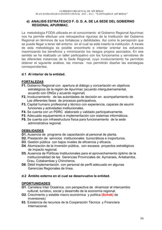 GOBIERNO REGIONAL DE APURÍMAC
          PLAN ESTRATEGICO INSTITUCIONAL 2007 – 2011, “ÑAWPAQMAN APURIMAC”


   d) ANALISIS ESTRATEGICO F. O. D. A. DE LA SEDE DEL GOBIERNO
      REGIONAL APURIMAC.

La metodología FODA utilizada en el conocimiento el Gobierno Regional Apurímac
nos ha permite efectuar una retrospectiva rigurosa de la Institución del Gobierno
Regional en términos de sus fortalezas y debilidades. Así como la percepción que
se puede llegar a tener del entorno en el cual se está inserto la institución. A través
de esta metodología es posible encontrarlo e intentar orientar los esfuerzos
maximizando los beneficios y minimizando los riesgos propios asociados. En ese
sentido se ha realizado un taller participativo con los funcionarios y servidores de
las diferentes instancias de la Sede Regional, cuyo involucramiento ha permitido
obtener el siguiente análisis, las mismas nos permitirán diseñar las estrategias
correspondientes.

d.1 Al interior de la entidad.

FORTALEZAS
F1. Gobierno Regional con apertura al diálogo y concertación en objetivos
     estratégicos de la región de Apurímac (acuerdo intergubernamental,
     acuerdo con ONGs y acuerdo regional)
F2. Involucramiento de las autoridades de decisión en acompañamiento de
    Las diferentes fases de procesos participativos.
F3. Capital humano profesional y técnico con experiencia, capaces de asumir
     funciones y actividades institucionales.
F4. Se cuenta con un PDRC elaborado y validado participativamente.
F5. Adecuado equipamiento e implementación con sistemas informáticos.
F6. Se cuenta con infraestructura física para funcionamiento de la sede
     administrativa regional.

DEBILIDADES
D1. Ausencia de programa de capacitación al personal de planta.
D2. Prestación de servicios institucionales burocráticos e inoportunos.
D3. Gestión pública con bajos niveles de eficiencia y eficacia.
D4. Atomización de la inversión pública, con escasos proyectos estratégicos
     de impacto regional.
D5. Ausencia de Políticas Institucionales para el aprovechamiento óptimo de la
    institucionalidad de las Gerencias Provinciales de: Aymaraes, Antabamba,
   Grau, Cotabambas y Chincheros.
D6. Débil Implementación con personal de perfil adecuado en algunas
     Gerencias Regionales de línea.

d.2 Ámbito externo en el cual se desenvuelve la entidad.

OPORTUNIDADES
O1. Carretera Inter Oceánica, con perspectiva de dinamizar el intercambio
    cultural, turístico, social y desarrollo de la economía regional.
O2. Crecimiento y estable macro económica y política (Schok) de
    inversiones)
03. Existencia de recursos de la Cooperación Técnica y Financiera
    Internacional.


                                                                                    54
 