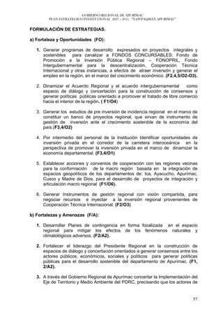 GOBIERNO REGIONAL DE APURÍMAC
         PLAN ESTRATEGICO INSTITUCIONAL 2007 – 2011, “ÑAWPAQMAN APURIMAC”


FORMULACIÓN DE ESTRATEGIAS.

a) Fortaleza y Oportunidades (FO):

   1. Generar programas de desarrollo expresados en proyectos integrales y
      sostenibles para canalizar a FONDOS CONCURSABLES: Fondo de
      Promoción a la Inversión Pública Regional – FONOPRIL, Fondo
      Intergubernamental para la descentralización, Cooperación Técnica
      Internacional y otras instancias, a efectos de atraer inversión y generar el
      empleo en la región, en el marco del crecimiento económico. (F2,4,5/O2-O3).

   2. Dinamizar el Acuerdo Regional y el acuerdo intergubernamental          como
      espacio de diálogo y concertación para la construcción de consensos y
      generar políticas públicas orientado a promover el tratado de libre comercio
      hacia el interior de la región. ( F1/O4)

   3. Generar los estudios de pre inversión de incidencia regional en el marco de
      constituir un banco de proyectos regional, que sirvan de instrumento de
      gestión de inversión ante el crecimiento sostenible de la economía del
      país.(F3,4/O2)

   4. Por intermedio del personal de la Institución Identificar oportunidades de
      inversión privada en el corredor de la carretera interoceánica en la
      perspectiva de promover la inversión privada en el marco de dinamizar la
      economía departamental. (F3,4/O1)

   5. Establecer acciones y convenios de cooperación con las regiones vecinas
      para la conformación de la macro región basada en la integración de
      espacios geopolíticos de los departamentos de: Ica, Ayacucho, Apurímac,
      Cusco y Madre de Dios, para el desarrollo de proyectos de integración y
      articulación macro regional (F1/O6).

   6. Generar Instrumentos de gestión regional con visión compartida, para
      negociar recursos e inyectar a la inversión regional provenientes de
      Cooperación Técnica Internacional. (F2/O3)

b) Fortalezas y Amenazas (F/A):

   1. Desarrollar Planes de contingencia en forma focalizada en el espacio
      regional para mitigar los efectos de los fenómenos naturales y
      climatológicos adversos. (F2/A2).

   2. Fortalecer el liderazgo del Presidente Regional en la construcción de
      espacios de diálogo y concertación orientados a generar consensos entre los
      actores públicos, económicos, sociales y políticos para generar políticas
      públicas para el desarrollo sostenible del departamento de Apurímac. (F1,
      2/A2).

   3. A través del Gobierno Regional de Apurímac concertar la Implementación del
      Eje de Territorio y Medio Ambiente del PDRC, precisando que los actores de


                                                                               57
 