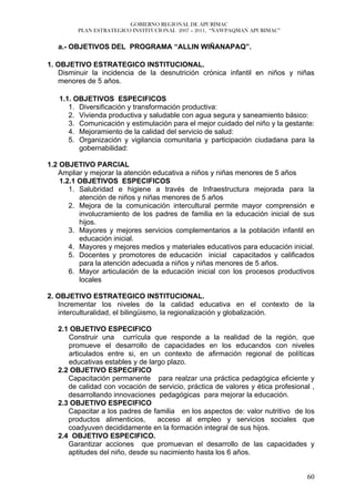 GOBIERNO REGIONAL DE APURÍMAC
         PLAN ESTRATEGICO INSTITUCIONAL 2007 – 2011, “ÑAWPAQMAN APURIMAC”


   a.- OBJETIVOS DEL PROGRAMA “ALLIN WIÑANAPAQ”.

1. OBJETIVO ESTRATEGICO INSTITUCIONAL.
   Disminuir la incidencia de la desnutrición crónica infantil en niños y niñas
   menores de 5 años.

   1.1. OBJETIVOS ESPECIFICOS
      1. Diversificación y transformación productiva:
      2. Vivienda productiva y saludable con agua segura y saneamiento básico:
      3. Comunicación y estimulación para el mejor cuidado del niño y la gestante:
      4. Mejoramiento de la calidad del servicio de salud:
      5. Organización y vigilancia comunitaria y participación ciudadana para la
         gobernabilidad:

1.2 OBJETIVO PARCIAL
   Ampliar y mejorar la atención educativa a niños y niñas menores de 5 años
    1.2.1 OBJETIVOS ESPECIFICOS
       1. Salubridad e higiene a través de Infraestructura mejorada para la
          atención de niños y niñas menores de 5 años
       2. Mejora de la comunicación intercultural permite mayor comprensión e
          involucramiento de los padres de familia en la educación inicial de sus
          hijos.
       3. Mayores y mejores servicios complementarios a la población infantil en
          educación inicial.
       4. Mayores y mejores medios y materiales educativos para educación inicial.
       5. Docentes y promotores de educación inicial capacitados y calificados
          para la atención adecuada a niños y niñas menores de 5 años.
       6. Mayor articulación de la educación inicial con los procesos productivos
          locales

2. OBJETIVO ESTRATEGICO INSTITUCIONAL.
   Incrementar los niveles de la calidad educativa en el contexto de la
   interculturalidad, el bilingüismo, la regionalización y globalización.

   2.1 OBJETIVO ESPECIFICO
      Construir una currícula que responde a la realidad de la región, que
      promueve el desarrollo de capacidades en los educandos con niveles
      articulados entre si, en un contexto de afirmación regional de políticas
      educativas estables y de largo plazo.
   2.2 OBJETIVO ESPECIFICO
      Capacitación permanente para realzar una práctica pedagógica eficiente y
      de calidad con vocación de servicio, práctica de valores y ética profesional ,
      desarrollando innovaciones pedagógicas para mejorar la educación.
   2.3 OBJETIVO ESPECIFICO
      Capacitar a los padres de familia en los aspectos de: valor nutritivo de los
      productos alimenticios,     acceso al empleo y servicios sociales que
      coadyuven decididamente en la formación integral de sus hijos.
   2.4 OBJETIVO ESPECIFICO.
      Garantizar acciones que promuevan el desarrollo de las capacidades y
      aptitudes del niño, desde su nacimiento hasta los 6 años.


                                                                                 60
 