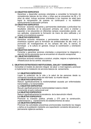 GOBIERNO REGIONAL DE APURÍMAC
         PLAN ESTRATEGICO INSTITUCIONAL 2007 – 2011, “ÑAWPAQMAN APURIMAC”


   2.5 OBJETIVO ESPECIFICO
      Garantizar y desarrollar acciones orientadas a consolidar la formación de
      competencias básicas de los niños y niñas que se encuentran de 06 y 12
      años de edad, incluye acciones orientadas a los mayores de edad para
      lograr la recuperación de quienes no continuaron o no recibieron
      oportunamente la educación primaria
   2.6 OBJETIVO ESPECIFICO
      Promover acciones necesarias y permanentes destinadas a profundizar los
      resultados obtenidos en la educación primaria, así como a orientar y
      capacitar a los educandos en diferentes campos vocacionales acorde con
      sus aptitudes, propiciando la formación de mano de obra calificada y el
      acceso a la enseñanza superior.
   2.7 OBJETIVO ESPECIFICO
      Garantizar acciones necesarias y permanentes orientadas a brindar la
      enseñanza superior para la formación de profesionales de alto nivel y la
      promoción de investigaciones en los campos del arte, la ciencia, la
      tecnología y la cultura en general, incluye la coordinación y orientación
      superior.
   2.8 OBJETIVO ESPECIFICO
      Fomentar y garantizar acciones orientadas a proporcionar la integración y
      atención de los educandos que se encuentran en situación excepcional.
   2.9 OBJETIVO ESPECIFICO
      Garantizar acciones orientadas a construir, ampliar, mejorar e implementar la
      infraestructura de los centros educativos.

3. OBJETIVO ESTRATEGICO INSTITUCIONAL (SALUD Y SANEAMIENTO).
   Consolidar el modelo de atención integral de salud a nivel regional y promover
   e implementar la instalación de servicios básicos de saneamiento.

      3.1 OBJETIVO ESPECIFICO
      Lograr la protección de la vida y la salud de las personas desde su
      concepción durante los ciclos de vida hasta su muerte natural.
      3.2 OBJETIVO ESPECIFICO
      Reducir significativamente la morbimortalidad causada por enfermedades
      transmisibles y no transmisibles
      3..3 OBJETIVO ESPECIFICO
      Recudir significativamente la morbimortalidad materno infantil.
      Incrementar el parto institucional rural
      3.4 OBJETIVO ESPECIFICO
      Reducir significativamente la prevalencia de la desnutrición infantil.
      3.5 OBJETIVO ESPECIFICO
      Promover la inversión pública, privada y CTI para la construcción,
      implementación y mantenimiento de establecimientos de salud.
      3.6 OBJETIVO ESPECIFICO
      Promover las actividades preventivas promocionales revertiendo los riesgos
      y daños en la población mediante una capacitación constante del personal y
      permanente vigilancia sanitaria.




                                                                                61
 