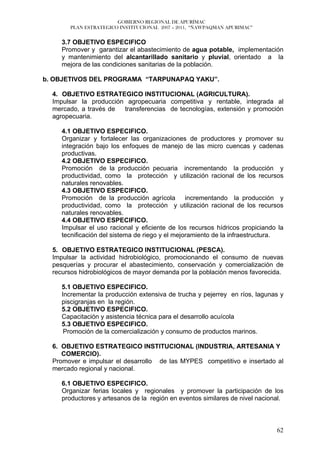 GOBIERNO REGIONAL DE APURÍMAC
       PLAN ESTRATEGICO INSTITUCIONAL 2007 – 2011, “ÑAWPAQMAN APURIMAC”


     3.7 OBJETIVO ESPECIFICO
     Promover y garantizar el abastecimiento de agua potable, implementación
     y mantenimiento del alcantarillado sanitario y pluvial, orientado a la
     mejora de las condiciones sanitarias de la población.

b. OBJETIVOS DEL PROGRAMA “TARPUNAPAQ YAKU”.

  4. OBJETIVO ESTRATEGICO INSTITUCIONAL (AGRICULTURA).
  Impulsar la producción agropecuaria competitiva y rentable, integrada al
  mercado, a través de  transferencias de tecnologías, extensión y promoción
  agropecuaria.

     4.1 OBJETIVO ESPECIFICO.
     Organizar y fortalecer las organizaciones de productores y promover su
     integración bajo los enfoques de manejo de las micro cuencas y cadenas
     productivas.
     4.2 OBJETIVO ESPECIFICO.
     Promoción de la producción pecuaria incrementando la producción y
     productividad, como la protección y utilización racional de los recursos
     naturales renovables.
     4.3 OBJETIVO ESPECIFICO.
     Promoción de la producción agrícola incrementando la producción y
     productividad, como la protección y utilización racional de los recursos
     naturales renovables.
     4.4 OBJETIVO ESPECIFICO.
     Impulsar el uso racional y eficiente de los recursos hídricos propiciando la
     tecnificación del sistema de riego y el mejoramiento de la infraestructura.

  5. OBJETIVO ESTRATEGICO INSTITUCIONAL (PESCA).
  Impulsar la actividad hidrobiológico, promocionando el consumo de nuevas
  pesquerías y procurar el abastecimiento, conservación y comercialización de
  recursos hidrobiológicos de mayor demanda por la población menos favorecida.

     5.1 OBJETIVO ESPECIFICO.
     Incrementar la producción extensiva de trucha y pejerrey en ríos, lagunas y
     piscigranjas en la región.
     5.2 OBJETIVO ESPECIFICO.
     Capacitación y asistencia técnica para el desarrollo acuícola
     5.3 OBJETIVO ESPECIFICO.
      Promoción de la comercialización y consumo de productos marinos.

  6. OBJETIVO ESTRATEGICO INSTITUCIONAL (INDUSTRIA, ARTESANIA Y
     COMERCIO).
  Promover e impulsar el desarrollo de las MYPES competitivo e insertado al
  mercado regional y nacional.

     6.1 OBJETIVO ESPECIFICO.
     Organizar ferias locales y regionales y promover la participación de los
     productores y artesanos de la región en eventos similares de nivel nacional.



                                                                              62
 