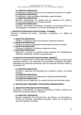GOBIERNO REGIONAL DE APURÍMAC
         PLAN ESTRATEGICO INSTITUCIONAL 2007 – 2011, “ÑAWPAQMAN APURIMAC”


      6.2 OBJETIVO ESPECIFICO.
      Capacitación y asistencia técnica a micro y pequeñas empresas en la región.
      6.3 OBJETIVO ESPECIFICO.
      Formalización de las actividades industriales y agroindustriales.
      6.4 OBJETIVO ESPECIFICO.
      Identificar oportunidades de mercado para los productos de la región y
      promover la participación de la inversión privada.
      6.5 OBJETIVO ESPECIFICO.
      Fomentar la formación de artesanos vinculados a la actividad turística, con
      valor agregado e identidad de productos artesanales de la región.

7 OBJETIVO ESTRATEGICO INSTITUCIONAL (TURISMO).
Promover la afluencia de turistas nacionales y extranjeros a la         Región de
Apurímac.

   7.1 OBJETIVO ESPECIFICO.
      Impulsar la puesta en valor de los recursos y atractivos turísticos.
   7.2 OBJETIVO ESPECIFICO
      Promover la inversión privada para el desarrollo de servicios turísticos.
   7.3 OBJETIVO ESPECIFICO.
      Promover e impulsar la conciencia y seguridad turística.
   7.4 OBJETIVO ESPECIFICO.
      Desarrollar y promover la identidad cultural mediante las manifestaciones
      folklóricas, artesanales, artísticas y gastronómicas.

   8. OBJETIVO ESTRATEGICO INSTITUCIONAL (MINERIA).
    Promover la preservación y conservación del medio ambiente por parte de las
   empresas mineras, en el desarrollo de las diferentes actividades sectoriales
   fomentando las relaciones armoniosas entre las empresas del sector minería y
   la sociedad civil.

      8.1 OBJETIVO ESPECIFICO
      Fomentar y supervisar las actividades de la pequeña minería y la minería
      artesanal.
      8.2 OBJETIVO ESPECIFICO
      Supervisar los Programas de Adecuación y Manejo Ambiental (PAMA).
      8.3 OBJETIVO ESPECIFICO.
      Promover normas Regionales de carácter tributario de la actividad minera.

   C. OBJETIVO DEL PROGRAMA “WICHAYMAN PURINAPAQ ÑAN”.

   9. OBJETIVO ESTRATEGICO INSTITUCIONAL.
   Desarrollar la conectividad vial regional incorporada al sistema nacional, con
   servicios de transportes seguros y eficientes.

      9.1 OBJETIVO ESPECÍFICO.
      Ejecutar el desarrollo de la infraestructura vial regional, no comprendida en
      el Red Vial Nacional, debidamente priorizada dentro de los planes de
      desarrollo regional concertado.



                                                                                63
 