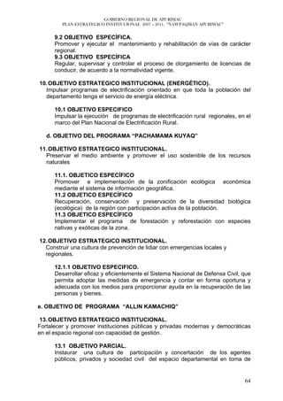 GOBIERNO REGIONAL DE APURÍMAC
         PLAN ESTRATEGICO INSTITUCIONAL 2007 – 2011, “ÑAWPAQMAN APURIMAC”


      9.2 OBJETIVO ESPECÍFICA.
      Promover y ejecutar el mantenimiento y rehabilitación de vías de carácter
      regional.
      9.3 OBJETIVO ESPECÍFICA
      Regular, supervisar y controlar el proceso de otorgamiento de licencias de
      conducir, de acuerdo a la normatividad vigente.

10. OBJETIVO ESTRATEGICO INSTITUCIONAL (ENERGÉTICO).
  Impulsar programas de electrificación orientado en que toda la población del
  departamento tenga el servicio de energía eléctrica.

      10.1 OBJETIVO ESPECIFICO
      Impulsar la ejecución de programas de electrificación rural regionales, en el
      marco del Plan Nacional de Electrificación Rural.

   d. OBJETIVO DEL PROGRAMA “PACHAMAMA KUYAQ”

11. OBJETIVO ESTRATEGICO INSTITUCIONAL.
  Preservar el medio ambiente y promover el uso sostenible de los recursos
  naturales

      11.1. OBJETICO ESPECÍFICO
      Promover e implementación de la zonificación ecológica económica
      mediante el sistema de información geográfica.
      11.2 OBJETICO ESPECÍFICO
      Recuperación, conservación y preservación de la diversidad biológica
      (ecológica) de la región con participación activa de la población.
      11.3 OBJETICO ESPECÍFICO
      Implementar el programa de forestación y reforestación con especies
      nativas y exóticas de la zona.

12. OBJETIVO ESTRATEGICO INSTITUCIONAL.
  Construir una cultura de prevención de lidiar con emergencias locales y
  regionales.

      12.1.1 OBJETIVO ESPECIFICO.
      Desarrollar eficaz y eficientemente el Sistema Nacional de Defensa Civil, que
      permita adoptar las medidas de emergencia y contar en forma oportuna y
      adecuada con los medios para proporcionar ayuda en la recuperación de las
      personas y bienes.

e. OBJETIVO DE PROGRAMA “ALLIN KAMACHIQ”

 13. OBJETIVO ESTRATEGICO INSTITUCIONAL.
Fortalecer y promover instituciones públicas y privadas modernas y democráticas
en el espacio regional con capacidad de gestión.

      13.1 OBJETIVO PARCIAL.
      Instaurar una cultura de participación y concertación de los agentes
      públicos, privados y sociedad civil del espacio departamental en toma de


                                                                                64
 