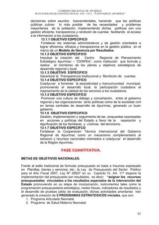 GOBIERNO REGIONAL DE APURÍMAC
         PLAN ESTRATEGICO INSTITUCIONAL 2007 – 2011, “ÑAWPAQMAN APURIMAC”


      decisiones sobre asuntos trascendentales, haciendo que las políticas
      públicas cubran lo más posible de las necesidades y problemas
      mayoritarias de la población, implementando dichas políticas con una
      gestión eficiente, transparencia y rendición de cuentas facilitando el acceso
      a la información a los ciudadanos.
               13.1.1 OBJETIVO ESPECIFICO
               Fortalecer los sistemas administrativos y de gestión orientados a
              lograr eficiencia, eficacia y transparencia en la gestión pública en el
              marco de un Modelo de Gerencia por Resultados.
              13.1.2 OBJETIVO ESPECIFICO
              Impulsar la creación del         Centro    Regional de Planeamiento
              Estratégico Apurímac – “CERPEA”, como institución que formule y
              realice el monitoreo de los planes y objetivos estratégicos de
              desarrollo regional y local.
              13.1.3 OBJETIVO ESPECIFICO
              Garantizar la Transparencia Institucional y Rendición de cuentas
              13.1.4 OBJETIVO ESPECIFICO
              Coadyuvar a fomentar la asociatividad y mancomunidad municipal,
              promoviendo el desarrollo local, la participación ciudadana el
              mejoramiento de la calidad de los servicios a los ciudadanos.
              13.1.5 OBJETIVO ESPECIFICO
               Promover una cultura de diálogo y concertación, entre el gobierno
              regional y las organizaciones tanto políticas como de la sociedad civil
              en temas centrales de desarrollo de Apurímac, generado un buen
              gobierno.
              13.1.6 OBJETIVO ESPECIFICO
              Gestión, implementación y seguimiento de las propuestas expresadas
              en acciones y políticas del Estado a favor de la          reparación y
              dignificación de los familiares y víctimas del terrorismo.
              13.1.7 OBJETIVO ESPECIFCO
              Fortalecer la Cooperación Técnica Internacional del Gobierno
              Regional de Apurímac como un mecanismo complementario al
              esfuerzo y recursos nacionales orientados a coadyuvar el desarrollo
              de la Región Apurímac.

                           FASE CUANTITATIVA.

METAS DE OBJETIVOS NACIONALES.

Frente al estilo tradicional de formular presupuesto en base a insumos expresado
en Planillas, bienes y servicios, etc., la Ley de Presupuesto del Sector Público
para el Año Fiscal 2007, Ley Nº 28927 en su Capítulo IV, Art. 11º dispone la
implementación del presupuesto por resultados; es decir; “asignar los recursos
presupuestales vinculados a los resultados esperados de la intervención del
Estado promoviendo en su etapa de incorporación, instrumentos tales como la
programación presupuestaria estratégica, metas físicas, indicadores de resultados y
el desarrollo de pruebas piloto de evaluación; dichas actividades prioritarias han
generado la creación de 5 PROGRAMAS ESTRATEGICOS iniciales, que son:
    1. Programa Articulado Neonatal.
    2. Programa de Salud Materno Neonatal.


                                                                                  65
 