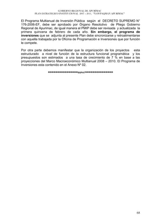 GOBIERNO REGIONAL DE APURÍMAC
         PLAN ESTRATEGICO INSTITUCIONAL 2007 – 2011, “ÑAWPAQMAN APURIMAC”


El Programa Multianual de Inversión Pública según el DECRETO SUPREMO N°
176-2006-EF, debe ser aprobado por Órgano Resolutivo de Pliego Gobierno
Regional de Apurimac, de igual manera el PMIP debe ser revisada y actualizada la
primera quincena de febrero de cada año. Sin embargo, el programa de
inversiones que se adjunta al presente Plan debe sincronizarse y retroalimentarse
con aquella trabajada por la Oficina de Programación e Inversiones que por función
le compete.

Por otra parte debemos manifestar que la organización de los proyectos esta
estructurado a nivel de función de la estructura funcional programática y los
presupuestos son estimados a una tasa de crecimiento de 7 % en base a las
proyecciones del Marco Macroeconómico Multianual 2008 – 2010. El Programa de
Inversiones esta contenido en el Anexo Nº 02.

                  ================SGPAT===============




                                                                               68
 