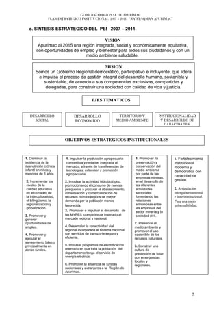 GOBIERNO REGIONAL DE APURÍMAC
                PLAN ESTRATEGICO INSTITUCIONAL 2007 – 2011, “ÑAWPAQMAN APURIMAC”


  c. SINTESIS ESTRATEGICO DEL PEI 2007 – 2011.

                                         VISION
        Apurímac al 2015 una región integrada, social y económicamente equitativa,
       con oportunidades de empleo y bienestar para todos sus ciudadanos y con un
                               medio ambiente saludable.

                                         MISION
      Somos un Gobierno Regional democrático, participativo e incluyente, que lidera
       e impulsa el proceso de gestión integral del desarrollo humano, sostenible y
          sustentable, de acuerdo a sus competencias exclusivas, compartidas y
           delegadas, para construir una sociedad con calidad de vida y justicia.

                                          EJES TEMATICOS


   DESARROLLO                 DESARROLLO                   TERRITORIO Y             INSTITUCIONALIDAD
     SOCIAL                   ECONOMICO                   MEDIO AMBIENTE             Y DESARROLLO DE
                                                                                       CAPACIDADES



                        OBJETIVOS ESTRATEGICOS INSTITUCIONALES



1. Disminuir la          1. Impulsar la producción agropecuaria     1. Promover la         1. Fortalecimiento
incidencia de la         competitiva y rentable, integrada al       preservación y         institucional
desnutrición crónica     mercado, a través de transferencias de     conservación del       moderna y
infantil en niños y      tecnologías, extensión y promoción         medio ambiente         democrática con
menores de 5 años.       agropecuaria.                              por parte de las
                                                                    empresas mineras,
                                                                                           capacidad de
2. Incrementar los      2. Impulsar la actividad hidrobiológico,    en el desarrollo de    gestión.
niveles de la           promocionando el consumo de nuevas          las diferentes
calidad educativa       pesquerías y procurar el abastecimiento,    actividades            2. Articulación
en el contexto de       conservación y comercialización de          sectoriales            intergubernamental
la interculturalidad,   recursos hidrobiológicos de mayor           fomentando las         e interinstitucional.
el bilingüismo, la      demanda por la población menos              relaciones             Para una mejor
regionalización y       favorecida.                                 armoniosas entre       gobernabilidad.
globalización.                                                      las empresas del
                        3. Promover e impulsar el desarrollo de     sector minería y la
3. Promover y           las MYPES competitivo e insertado al        sociedad civil.
generar                 mercado regional y nacional.
oportunidades de                                                    2. Preservar el
empleo.                 4. Desarrollar la conectividad vial         medio ambiente y
                        regional incorporada al sistema nacional,   promover el uso
4. Promover y           con servicios de transporte seguro y        sostenible de los
ejecutar el             eficiente.                                  recursos naturales.
saneamiento básico
principalmente en       5. Impulsar programas de electrificación    3. Construir una
zonas rurales.          orientado en que toda la población del      cultura de
                        departamento tenga el servicio de           prevención de lidiar
                        energía eléctrica.                          con emergencias
                                                                    locales y
                        6. Promover la afluencia de turistas        regionales.
                        nacionales y extranjeros a la Región de
                        Apurímac.




                                                                                                       7
 