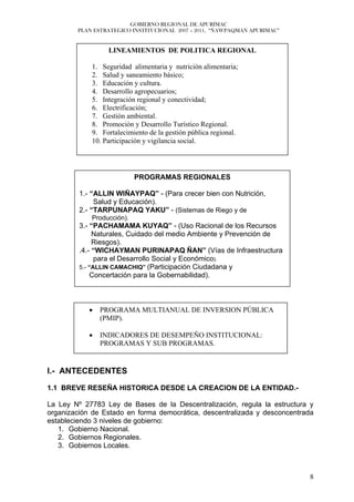 GOBIERNO REGIONAL DE APURÍMAC
        PLAN ESTRATEGICO INSTITUCIONAL 2007 – 2011, “ÑAWPAQMAN APURIMAC”


                  LINEAMIENTOS DE POLITICA REGIONAL

            1. Seguridad alimentaria y nutrición alimentaria;
            2. Salud y saneamiento básico;
            3. Educación y cultura.
            4. Desarrollo agropecuarios;
            5. Integración regional y conectividad;
            6. Electrificación;
            7. Gestión ambiental.
            8. Promoción y Desarrollo Turístico Regional.
            9. Fortalecimiento de la gestión pública regional.
            10. Participación y vigilancia social.




                           PROGRAMAS REGIONALES

         1.- “ALLIN WIÑAYPAQ” - (Para crecer bien con Nutrición,
              Salud y Educación).
         2.- “TARPUNAPAQ YAKU” - (Sistemas de Riego y de
            Producción).
         3.- “PACHAMAMA KUYAQ” - (Uso Racional de los Recursos
              Naturales, Cuidado del medio Ambiente y Prevención de
              Riesgos).
         .4.- “WICHAYMAN PURINAPAQ ÑAN” (Vías de Infraestructura
               para el Desarrollo Social y Económico).
         5.- “ALLIN CAMACHIQ” (Participación Ciudadana y
             Concertación para la Gobernabilidad).



            •   PROGRAMA MULTIANUAL DE INVERSION PÚBLICA
                (PMIP).

            •   INDICADORES DE DESEMPEÑO INSTITUCIONAL:
                PROGRAMAS Y SUB PROGRAMAS.


I.- ANTECEDENTES

1.1 BREVE RESEÑA HISTORICA DESDE LA CREACION DE LA ENTIDAD.-

La Ley Nº 27783 Ley de Bases de la Descentralización, regula la estructura y
organización de Estado en forma democrática, descentralizada y desconcentrada
estableciendo 3 niveles de gobierno:
   1. Gobierno Nacional.
   2. Gobiernos Regionales.
   3. Gobiernos Locales.



                                                                           8
 