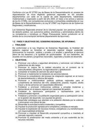 GOBIERNO REGIONAL DE APURÍMAC
          PLAN ESTRATEGICO INSTITUCIONAL 2007 – 2011, “ÑAWPAQMAN APURIMAC”


Conforme a la Ley Nº 27783 Ley de Bases de la Descentralización el, proceso de
regionalización se inicia eligiendo gobiernos regionales en los actuales
departamentos con sede en la capital de cada departamento, habiéndose
implementado y organizado a partir del año 2003, en base a los activos y pasivos
de los Ex CTARs, con competencias exclusivas y compartidas establecidas en Ley
de Bases de la Descentralización y la Ley Nº 27867 Ley Orgánica de de Gobiernos
Regionales y modificatorias.

Los Gobiernos Regionales emanan de la voluntad popular, son personas jurídicas
de derecho público, con autonomía política, económica y administrativa dentro de
su competencia y constituye un Pliego Presupuestal, tienen jurisdicción en el
ámbito de su circunscripción territorial (departamento de Apurímac).

1.2 FINES Y OBJETIVOS DEL GOBIERNO REGIONAL DE APURIMAC.
•   FINALIDAD
De conformidad a la Ley Orgánica de Gobiernos Regionales, la finalidad del
gobierno regional es fomentar el desarrollo regional integral sostenible,
promoviendo la inversión pública y privada y el empleo y garantizar el ejercicio
pleno de los derechos y la igualdad de oportunidades de sus habitantes, de
acuerdo con los planes y programas nacionales, regionales y locales de desarrollo.
•   OBJETIVOS.
    1. Promover una cultura y seguridad alimentaría y nutricional, con énfasis en
        poblaciones de alto riesgo.
    2. Promover la mejora de la calidad educativa en el contexto de la
        interculturalidad, bilingüismo, la regionalización y globalización.
    3. Consolidar el modelo de atención de salud regional.
    4. Promover e implementar la instalación de servicios básicos.
    5. Promover la consolidación del proceso de integración regional, en el marco
        de descentralización y reforma del estado.
    6. Promover e institucionalizar políticas públicas regionales para el
        cumplimiento de derechos del niño, adolescente, jóvenes, mujeres, adulto
        mayor y de las personas con capacidades diferentes.
    7. Fortalecer y promover instituciones públicas y privadas modernas y
        democráticas en el especio regional con capacidad de gestión.
    8. Fortalecer la democracia participativa y representativa para la
        institucionalidad regional.
    9. Fortalecer y promover a la población organizada para su participación activa
        en la gestión del desarrollo con equidad de género.
    10. Desarrollar estrategias que atiendan a la población afectada por la violencia
        y promuevan una cultura de paz.
    11. Desarrollar la actividad turística sostenible y competitiva.
    12. Impulsar la producción agropecuaria competitiva y rentable al mercado.
    13. Impulsar la explotación de recursos mineros, energéticos y su transformación
        con responsabilidad ambiental.
    14. Promover e impulsar el Desarrollo empresarial competitivo e insertado al
        mercado regional y nacional.
    15. Promover la preservación del medio ambiente y el uso sostenible de los
        recursos naturales.


                                                                                   9
 