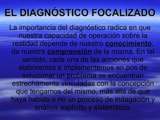 EL DIAGNÓSTICO FOCALIZADO La importancia del diagnóstico radica en que nuestra capacidad de operación sobre la realidad depende de nuestro  conocimiento , de nuestra  comprensión  de la misma. En tal sentido, cada una de las acciones que elaboremos e implementemos en pos de solucionar un problema se encuentran estrechamente vinculadas con la concepción que tengamos del mismo, más allá de que haya habido o no un proceso de indagación y análisis explícito y sistemático. 