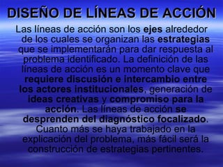 DISEÑO DE LÍNEAS DE ACCIÓN Las líneas de acción son los  ejes  alrededor de los cuales se organizan las  estrategias  que se implementarán para dar respuesta al problema identificado. La definición de las líneas de acción es un momento clave que  requiere discusión e intercambio entre los actores institucionales , generación de  ideas creativas  y  compromiso para la acción . Las líneas de acción  se desprenden del diagnóstico focalizado . Cuanto más se haya trabajado en la explicación del problema, más fácil será la construcción de estrategias pertinentes. 