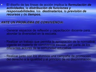 El diseño de las líneas de acción implica la  formulación de actividades , la  distribución de funciones y responsabilidades , los  destinatarios , la  previsión de recursos  y de  tiempos. ANTE UN PROBLEMA DE CONVIVENCIA: - Generar espacios de reflexión y capacitación docente para abordar la diversidad en la escuela. - Realizar un trabajo que permita la apropiación de la normativa vigente en materia de convivencia escolar, por parte de los diferentes actores de la comunidad educativa. - Realizar junto con los alumnos una campaña de promoción del derecho a la igualdad y el principio de no discriminación. 