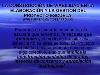 LA CONSTRUCCIÓN DE VIABILIDAD EN LA ELABORACIÓN Y LA GESTIÓN DEL PROYECTO ESCUELA  (IMPLEMENTACIÓN Y DESARROLLO) Ponernos de acuerdo en cuanto a  la escuela que tenemos ,  la escuela que queremos  y el modo de transitar esa distancia no es tarea sencilla. El Proyecto Escuela no necesariamente nace como algo colectivo, sino que  implica  la  construcción paulatina de grados mayores de consenso y apropiación institucional .  