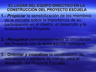 EL LUGAR DEL EQUIPO DIRECTIVO EN LA CONSTRUCCIÓN DEL PROYECTO ESCUELA 1.-   Propiciar  la sensibilización de los miembros de la escuela sobre la importancia de su participación en el diseño, el desarrollo y la evaluación del Proyecto. 2.-   Recuperar  permanentemente la vinculación del Proyecto con la tarea escolar cotidiana. 3.-   Orientar y coordinar  la construcción de estrategias y equipos de trabajo para el desarrollo del Proyecto Escuela. 