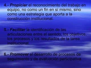 4.-   Propiciar  el reconocimiento del trabajo en equipo, no como un fin en sí mismo, sino como una estrategia que aporta a la construcción institucional. 5.-   Facilitar  la identificación de las articulaciones entre el sentido, los objetivos, los procesos y los resultados de la tarea institucional. 6.-   Promover  el desarrollo de procesos de seguimiento y de evaluación participativa. 