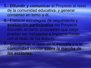 5.-   Difundir y comunicar  el Proyecto al resto de la comunidad educativa, y generar consenso en torno a él. 6.-  Elaborar estrategias de seguimiento y  evaluación participativa  del Proyecto Escuela, en tanto propuestas que luego puedan ser trabajadas e implementadas con el resto de los actores. 7.-   Comunicar  al resto de la  escuela  y a la  comunidad  escolar  sobre la marcha de las acciones. 