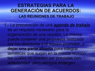 ESTRATEGIAS PARA LA GENERACIÓN DE ACUERDOS:   LAS REUNIONES DE TRABAJO 1.- La preparación de una  agenda de trabajo  es un requisito necesario para la organización de una reunión. La misma puede contener una propuesta realizada por los directores y el equipo promotor, y  dejar una parte abierta  para integrar temáticas que surjan en la misma reunión, las cuales no pueden ser previstas con anterioridad, pero siempre emergen. 