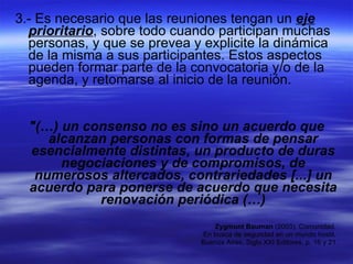 3.- Es necesario que las reuniones tengan un  eje prioritario , sobre todo cuando participan muchas personas, y que se prevea y explicite la dinámica de la misma a sus participantes. Estos aspectos pueden formar parte de la convocatoria y/o de la agenda, y retomarse al inicio de la reunión. "(…) un consenso no es sino un acuerdo que alcanzan personas con formas de pensar esencialmente distintas, un producto de duras negociaciones y de compromisos, de numerosos altercados, contrariedades [...] un acuerdo para ponerse de acuerdo que necesita renovación periódica (…) Zygmunt Bauman  (2003). Comunidad.  En busca de seguridad en un mundo hostil,  Buenos Aires, Siglo XXI Editores, p. 16 y 21. 