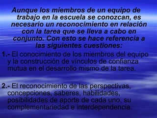 Aunque los miembros de un equipo de trabajo en la escuela se conozcan, es necesario un reconocimiento en relación con la tarea que se lleva a cabo en conjunto. Con esto se hace referencia a las siguientes cuestiones: 1.-  El conocimiento de los miembros del equipo y la construcción de vínculos de confianza mutua en el desarrollo mismo de la tarea. 2.-  El reconocimiento de las perspectivas, concepciones, saberes, habilidades, posibilidades de aporte de cada uno, su complementariedad e interdependencia. 
