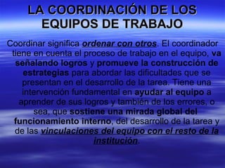 LA COORDINACIÓN DE LOS EQUIPOS DE TRABAJO Coordinar significa  ordenar con otros . El coordinador tiene en cuenta el proceso de trabajo en el equipo,  va señalando logros  y  promueve la construcción de estrategias  para abordar las dificultades que se presentan en el desarrollo de la tarea. Tiene una intervención fundamental en  ayudar al equipo  a aprender de sus logros y también de los errores, o sea, que  sostiene una mirada global del  funcionamiento interno , del desarrollo de la tarea y de las  vinculaciones del equipo con el resto de la institución . 