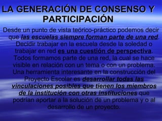 LA GENERACIÓN DE CONSENSO Y PARTICIPACIÓN Desde un punto de vista teórico-práctico podemos decir que  las escuelas siempre forman parte de una red . Decidir trabajar en la escuela desde la soledad o trabajar en red  es una cuestión de perspectiva . Todos formamos parte de una red, la cual se hace visible en relación con un tema o con un problema. Una herramienta interesante en la construcción del Proyecto Escolar es  desarrollar todas las vinculaciones posibles que tienen los miembros de la institución con otras instituciones  que podrían aportar a la solución de un problema y o al desarrollo de un proyecto. 