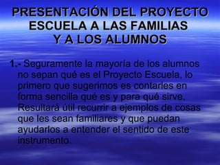 PRESENTACIÓN DEL PROYECTO ESCUELA A LAS FAMILIAS  Y A LOS ALUMNOS 1.-  Seguramente la mayoría de los alumnos no sepan qué es el Proyecto Escuela, lo primero que sugerimos es contarles en forma sencilla qué es y para qué sirve. Resultará útil recurrir a ejemplos de cosas que les sean familiares y que puedan ayudarlos a entender el sentido de este instrumento. 