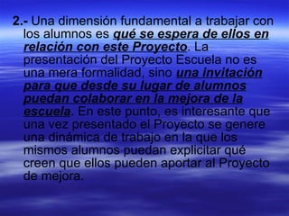 2.-  Una dimensión fundamental a trabajar con los alumnos es  qué se espera de ellos en relación con este Proyecto . La presentación del Proyecto Escuela no es una mera formalidad, sino  una invitación para que desde su lugar de alumnos puedan colaborar en la mejora de la escuela . En este punto, es interesante que una vez presentado el Proyecto se genere una dinámica de trabajo en la que los mismos alumnos puedan explicitar qué creen que ellos pueden aportar al Proyecto de mejora. 