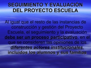 SEGUIMIENTO Y EVALUACIÓN DEL PROYECTO ESCUELA Al igual que el resto de las instancias de construcción y gestión del Proyecto Escuela, el seguimiento y la evaluación  debe ser un proceso participativo , en el que se consideren las opiniones de los  diferentes actores institucionales ,  incluidos los alumnos y sus familias 