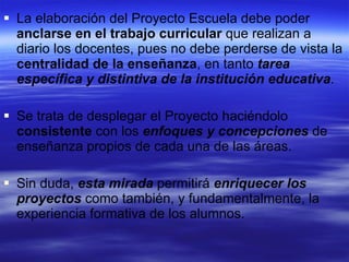 La elaboración del Proyecto Escuela debe poder  anclarse en el trabajo curricular  que realizan a diario los docentes, pues no debe perderse de vista la  centralidad de la enseñanza , en tanto  tarea específica y distintiva de la institución educativa .  Se trata de desplegar el Proyecto haciéndolo  consistente  con los  enfoques y concepciones  de enseñanza propios de cada una de las áreas.  Sin duda,  esta mirada  permitirá  enriquecer los proyectos  como también, y fundamentalmente, la experiencia formativa de los alumnos. 