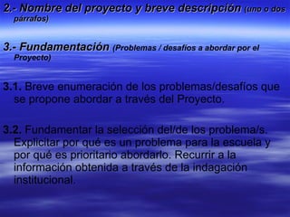 2.- Nombre del proyecto y breve descripción  (uno o dos párrafos) 3.- Fundamentación   (Problemas / desafíos a abordar por el Proyecto) 3.1.  Breve enumeración de los problemas/desafíos que se propone abordar a través del Proyecto. 3.2.  Fundamentar la selección del/de los problema/s. Explicitar por qué es un problema para la escuela y por qué es prioritario abordarlo. Recurrir a la información obtenida a través de la indagación institucional. 