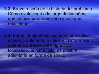 3.3.  Breve reseña de la historia del problema. Cómo evolucionó a lo largo de los años, qué se hizo para resolverlo y con qué resultados. 3.4.  Formular hipótesis que intenten explicar ese/os problema/s. Explicitar la información obtenida a través del diagnóstico focalizado. Si hace falta, es posible adjuntarla en forma de anexo. 