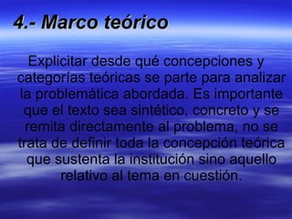 4.- Marco teórico Explicitar desde qué concepciones y categorías teóricas se parte para analizar la problemática abordada. Es importante que el texto sea sintético, concreto y se remita directamente al problema, no se trata de definir toda la concepción teórica que sustenta la institución sino aquello relativo al tema en cuestión. 