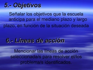 5.- Objetivos Señalar los objetivos que la escuela anticipa para el mediano plazo y largo plazo, en función de la situación deseada Mencionar las líneas de acción seleccionada/s para resolver el/los problema/s identificados. 6.- Líneas de acción 