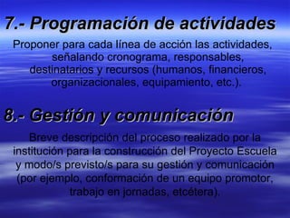 7.- Programación de actividades Proponer para cada línea de acción las actividades, señalando cronograma, responsables, destinatarios y recursos (humanos, financieros, organizacionales, equipamiento, etc.).  8.- Gestión y comunicación Breve descripción del proceso realizado por la institución para la construcción del Proyecto Escuela y modo/s previsto/s para su gestión y comunicación (por ejemplo, conformación de un equipo promotor, trabajo en jornadas, etcétera). 