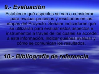 9.- Evaluación Establecer qué aspectos se van a considerar para evaluar procesos y resultados en las etapas del Proyecto. Señalar indicadores que se utilizarán para evaluar estos aspectos e instrumentos a través de los cuales se accede a esta información. Indicar quiénes evalúan y cómo se comunican los resultados. 10.- Bibliografía de referencia 