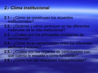 2.- Clima institucional   2.1.-  ¿Cómo se construyen los acuerdos institucionales?  2.2.-  ¿Quiénes y cómo participan en las diferentes instancias de la vida institucional? 2.3.-  ¿Cuáles son los principales problemas de convivencia?  2.4.-  ¿Cómo es la comunicación entre los diferentes sectores y actores?  2.5.-  ¿Cuáles son los órganos de participación con que cuenta la escuela y cómo funcionan? 2.6.-  ¿Cómo son las relaciones interpersonales? 