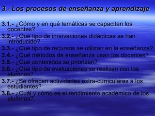 3.- Los procesos de enseñanza y aprendizaje  3.1.-  ¿Cómo y en qué temáticas se capacitan los docentes?  3.2.-  ¿Qué tipo de innovaciones didácticas se han introducido? 3.3.-  ¿Qué tipo de recursos se utilizan en la enseñanza?  3.4.-  ¿Qué métodos de enseñanza usan los docentes? 3.5.-  ¿Qué contenidos se priorizan? 3.6.-  ¿Qué tipo de evaluaciones se realizan con los alumnos?  3.7.-  ¿Se ofrecen actividades extra-curriculares a los estudiantes? 3.8.-  ¿Cuál y cómo es el rendimiento académico de los alumnos?, 