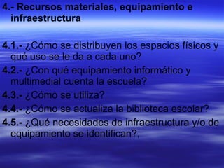 4.- Recursos materiales, equipamiento e infraestructura  4.1.-  ¿Cómo se distribuyen los espacios físicos y qué uso se le da a cada uno? 4.2.-  ¿Con qué equipamiento informático y multimedial cuenta la escuela?  4.3.-  ¿Cómo se utiliza?  4.4.-  ¿Cómo se actualiza la biblioteca escolar? 4.5.-  ¿Qué necesidades de infraestructura y/o de equipamiento se identifican?, 