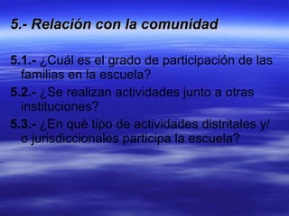 5.- Relación con la comunidad   5.1.-  ¿Cuál es el grado de participación de las familias en la escuela? 5.2.-  ¿Se realizan actividades junto a otras instituciones? 5.3.-  ¿En qué tipo de actividades distritales y/o jurisdiccionales participa la escuela? 