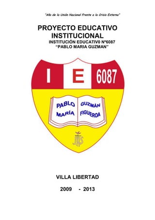 “Año de la Unión Nacional Frente a la Crisis Externa”



PROYECTO EDUCATIVO
   INSTITUCIONAL
    INSTITUCIÓN EDUCATIV0 Nº6087
       “PABLO MARIA GUZMAN”




         VILLA LIBERTAD

            2009         - 2013
 