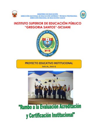MINISTERIO DE EDUCACIÓN
    DIRECCIÓN NACIONAL DE EDUCACIÓN SUPERIOR Y TÉCNICO PROFESIONAL
              DIRECCIÓN REGIONAL DE EDUCACIÓN CUSCO


INSTITUTO SUPERIOR DE EDUCACIÓN PÚBLICO
       “GREGORIA SANTOS”-SICUANI




        PROYECTO EDUCATIVO INSTITUCIONAL
                           2010-2015
 