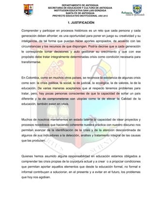 DEPARTAMENTO DE ANTIOQUIA
SECRETARIA DE EDUCACION Y CULTURA DE ANTIOQUIA
INSTITUCION EDUCATIVA SAN LUIS GONZAGA
SANTA FE DE ANTIOQUIA
PROYECTO EDUCATIVO INSTITUCIONAL AÑO 2012
1. JUSTIFICACIÓN
Comprender y participar en procesos históricos es un reto que cada persona y cada
generación deben afrontar; es una oportunidad para poner en juego su creatividad y su
inteligencia, de tal forma que puedan hacer aportes apropiados, de acuerdo con las
circunstancias y los recursos de que dispongan. Podría decirse que a cada generación
le corresponde tomar decisiones y auto gestionar su crecimiento y que con ese
propósito debe tratar integralmente determinadas crisis como condición necesaria para
transformarse.
En Colombia, como en muchos otros países, se reconoce la existencia de algunas crisis
como son: la crisis política, la social, la de justicia, la ecológica, la de valores, la de la
educación. De varias maneras aceptamos que al respecto tenemos problemas para
tratar, pero, hay pocas personas conscientes de que la capacidad de soñar un país
diferente y la de comprometerse con utopías como la de elevar la Calidad de la
educación, también están en crisis.
Muchos de nosotros mantenemos en estado latente la capacidad de idear proyectos y
procesos novedosos que haciendo coherente nuestra práctica con nuestro discurso nos
permitan avanzar de la identificación de la crisis y de la atención descoordinada de
algunos de sus indicadores a la detección, análisis y tratamiento integral de las causas
que las producen.
Quienes hemos asumido alguna responsabilidad en educación estamos obligados a
comprender las crisis propias de la coyuntura actual y a crear o a propiciar condiciones
que permitan aportar aquellos elementos que desde la educación formal, no formal e
informal contribuyen a solucionar, en el presente y a evitar en el futuro, los problemas
que hoy nos agobian.
 
