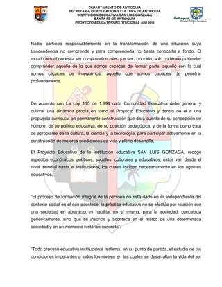 DEPARTAMENTO DE ANTIOQUIA
SECRETARIA DE EDUCACION Y CULTURA DE ANTIOQUIA
INSTITUCION EDUCATIVA SAN LUIS GONZAGA
SANTA FE DE ANTIOQUIA
PROYECTO EDUCATIVO INSTITUCIONAL AÑO 2012
Nadie participa responsablemente en la transformación de una situación cuya
trascendencia no comprende y para comprenderla no basta conocerla a fondo. El
mundo actual necesita ser comprendido más que ser conocido; solo podemos pretender
comprender aquello de lo que somos capaces de formar parte, aquello con lo cual
somos capaces de integrarnos, aquello que somos capaces de penetrar
profundamente.
De acuerdo con La Ley 115 de 1.994 cada Comunidad Educativa debe generar y
cultivar una dinámica propia en torno al Proyecto Educativo y dentro de él a una
propuesta curricular en permanente construcción que dará cuenta de su concepción de
hombre, de su política educativa, de su posición pedagógica, y de la forma como trata
de apropiarse de la cultura, la ciencia y la tecnología, para participar activamente en la
construcción de mejores condiciones de vida y pleno desarrollo.
El Proyecto Educativo de la institución educativa SAN LUIS GONZAGA, recoge
aspectos económicos, políticos, sociales, culturales y educativos; estos van desde el
nivel mundial hasta el institucional, los cuales inciden necesariamente en los agentes
educativos.
“El proceso de formación integral de la persona no está dado en sí, independiente del
contexto social en el que acontece; la práctica educativa no se efectúa por relación con
una sociedad en abstracto; ni habilita, en sí misma, para la sociedad, concebida
genéricamente, sino que se inscribe y acontece en el marco de una determinada
sociedad y en un momento histórico concreto”.
“Todo proceso educativo institucional reclama, en su punto de partida, el estudio de las
condiciones imperantes a todos los niveles en las cuales se desarrollan la vida del ser
 