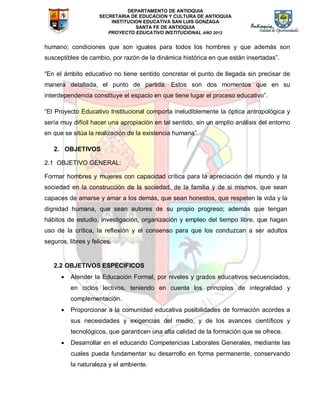 DEPARTAMENTO DE ANTIOQUIA
SECRETARIA DE EDUCACION Y CULTURA DE ANTIOQUIA
INSTITUCION EDUCATIVA SAN LUIS GONZAGA
SANTA FE DE ANTIOQUIA
PROYECTO EDUCATIVO INSTITUCIONAL AÑO 2012
humano; condiciones que son iguales para todos los hombres y que además son
susceptibles de cambio, por razón de la dinámica histórica en que están insertadas”.
“En el ámbito educativo no tiene sentido concretar el punto de llegada sin precisar de
manera detallada, el punto de partida. Estos son dos momentos que en su
interdependencia constituye el espacio en que tiene lugar el proceso educativo”.
“El Proyecto Educativo Institucional comporta ineludiblemente la óptica antropológica y
sería muy difícil hacer una apropiación en tal sentido, sin un amplio análisis del entorno
en que se sitúa la realización de la existencia humana”
2. OBJETIVOS
2.1 OBJETIVO GENERAL:
Formar hombres y mujeres con capacidad crítica para la apreciación del mundo y la
sociedad en la construcción de la sociedad, de la familia y de si mismos, que sean
capaces de amarse y amar a los demás, que sean honestos, que respeten la vida y la
dignidad humana, que sean autores de su propio progreso; además que tengan
hábitos de estudio, investigación, organización y empleo del tiempo libre, que hagan
uso de la crítica, la reflexión y el consenso para que los conduzcan a ser adultos
seguros, libres y felices.
2.2 OBJETIVOS ESPECIFICOS
 Atender la Educación Formal, por niveles y grados educativos secuenciados,
en ciclos lectivos, teniendo en cuenta los principios de integralidad y
complementación.
 Proporcionar a la comunidad educativa posibilidades de formación acordes a
sus necesidades y exigencias del medio, y de los avances científicos y
tecnológicos, que garanticen una alta calidad de la formación que se ofrece.
 Desarrollar en el educando Competencias Laborales Generales, mediante las
cuales pueda fundamentar su desarrollo en forma permanente, conservando
la naturaleza y el ambiente.
 