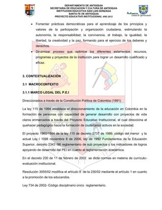 DEPARTAMENTO DE ANTIOQUIA
SECRETARIA DE EDUCACION Y CULTURA DE ANTIOQUIA
INSTITUCION EDUCATIVA SAN LUIS GONZAGA
SANTA FE DE ANTIOQUIA
PROYECTO EDUCATIVO INSTITUCIONAL AÑO 2012
 Fomentar prácticas democráticas para el aprendizaje de los principios y
valores de la participación y organización ciudadana, estimulando la
autonomía, la responsabilidad, la convivencia, el trabajo, la igualdad, la
libertad, la creatividad y la paz, formando para el ejercicio de los deberes y
derechos.
 Dinamizar proceso que optimice los diferentes estamentos, recursos,
programas y proyectos de la institución para lograr un desarrollo cualificado y
eficaz.
3. CONTEXTUALIZACIÓN
3.1 MACROCONTEXTO
3.1.1 MARCO LEGAL DEL P.E.I
Direccionados a través de la Constitución Política de Colombia (1991)
La ley 115 de 1994 establece el direccionamiento de la educación en Colombia en la
formación de personas con capacidad de generar desarrollo con proyectos de vida
claros enmarcados a través del Proyecto Educativo Institucional, el cual direcciona el
quehacer pedagógico hacia la formación de ciudadanos activos en la sociedad.
El proyecto 1960/1994 de la ley 115 de decreto 2737 de 1989; código del menor y la
actual Ley l 1098 noviembre 8 de 2006, ley de 1992 Fundamentos de la Educación
Superior, decreto 2343 /96 reglamentario de sub proyectos y los indicadores de logros
apoyando de desarrollo del PEI en cuanto al reglamentación académica.
En el decreto 230 de 11 de febrero de 2002 se dicta normas en materia de currículo-
evaluación institucional.
Resolución 3055/02 modifica el artículo 9 de la 230/02 mediante el artículo 1 en cuanto
a la promoción de los educandos.
Ley 734 de 2002- Código disciplinario único reglamentario.
 