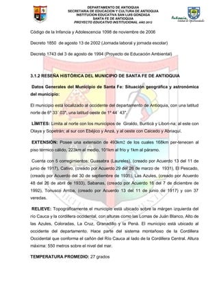 DEPARTAMENTO DE ANTIOQUIA
SECRETARIA DE EDUCACION Y CULTURA DE ANTIOQUIA
INSTITUCION EDUCATIVA SAN LUIS GONZAGA
SANTA FE DE ANTIOQUIA
PROYECTO EDUCATIVO INSTITUCIONAL AÑO 2012
Código de la Infancia y Adolescencia 1098 de noviembre de 2006
Decreto 1850 de agosto 13 de 2002 (Jornada laboral y jornada escolar)
Decreto 1743 del 3 de agosto de 1994 (Proyecto de Educación Ambiental)
3.1.2 RESEÑA HISTÓRICA DEL MUNICIPIO DE SANTA FE DE ANTIOQUIA
Datos Generales del Municipio de Santa Fe: Situación geográfica y astronómica
del municipio:
El municipio está localizado al occidente del departamento de Antioquia, con una latitud
norte de 6º 33´ 03", una latitud oeste de 1º 44´ 43".
LÍMITES: Limita al norte con los municipios de Giraldo, Buriticá y Libori-na; al este con
Olaya y Sopetrán; al sur con Ebéjico y Anzá, y al oeste con Caicedo y Abriaquí.
EXTENSIÓN: Posee una extensión de 493km de los cuales 168km per-tenecen al
piso térmico cálido, 223km al medio, 101km al frío y 1km al páramo.
Cuenta con 5 corregimientos: Guasabra (Laureles), (creado por Acuerdo 13 del 11 de
junio de 1917), Cativo, (creado por Acuerdo 29 del 26 de marzo de 1931), El Pescado,
(creado por Acuerdo del 30 de septiembre de 1935), Las Azules, (creado por Acuerdo
48 del 26 de abril de 1933), Sabanas, (creado por Acuerdo 16 del 7 de diciembre de
1992), Tonusco Arriba, (creado por Acuerdo 13 del 11 de junio de 1917) y con 37
veredas.
RELIEVE: Topográficamente el municipio está ubicado sobre la márgen izquierda del
río Cauca y la cordillera occidental, con alturas como las Lomas de Juán Blanco, Alto de
las Azules, Coloradas, La Cruz, Granadillo y la Pená. El municipio está ubicado al
occidente del departamento. Hace parte del sistema montañoso de la Cordillera
Occidental que conforma el cañón del Río Cauca al lado de la Cordillera Central. Altura
máxima: 550 metros sobre el nivel del mar.
TEMPERATURA PROMEDIO: 27 grados
 