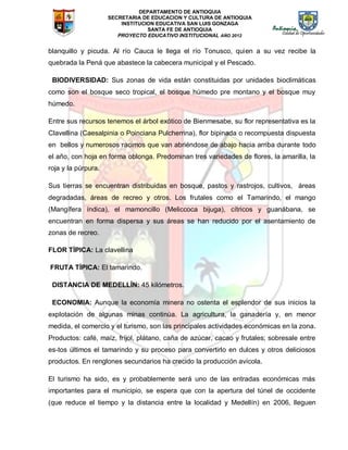 DEPARTAMENTO DE ANTIOQUIA
SECRETARIA DE EDUCACION Y CULTURA DE ANTIOQUIA
INSTITUCION EDUCATIVA SAN LUIS GONZAGA
SANTA FE DE ANTIOQUIA
PROYECTO EDUCATIVO INSTITUCIONAL AÑO 2012
blanquillo y picuda. Al río Cauca le llega el río Tonusco, quien a su vez recibe la
quebrada la Pená que abastece la cabecera municipal y el Pescado.
BIODIVERSIDAD: Sus zonas de vida están constituidas por unidades bioclimáticas
como son el bosque seco tropical, el bosque húmedo pre montano y el bosque muy
húmedo.
Entre sus recursos tenemos el árbol exótico de Bienmesabe, su flor representativa es la
Clavellina (Caesalpinia o Poinciana Pulcherrina), flor bipinada o recompuesta dispuesta
en bellos y numerosos racimos que van abriéndose de abajo hacia arriba durante todo
el año, con hoja en forma oblonga. Predominan tres variedades de flores, la amarilla, la
roja y la púrpura.
Sus tierras se encuentran distribuidas en bosque, pastos y rastrojos, cultivos, áreas
degradadas, áreas de recreo y otros. Los frutales como el Tamarindo, el mango
(Mangífera índica), el mamoncillo (Meliccoca bijuga), cítricos y guanábana, se
encuentran en forma dispersa y sus áreas se han reducido por el asentamiento de
zonas de recreo.
FLOR TÍPICA: La clavellina
FRUTA TÍPICA: El tamarindo.
DISTANCIA DE MEDELLÍN: 45 kilómetros.
ECONOMIA: Aunque la economía minera no ostenta el esplendor de sus inicios la
explotación de algunas minas continúa. La agricultura, la ganadería y, en menor
medida, el comercio y el turismo, son las principales actividades económicas en la zona.
Productos: café, maíz, fríjol, plátano, caña de azúcar, cacao y frutales; sobresale entre
es-tos últimos el tamarindo y su proceso para convertirlo en dulces y otros deliciosos
productos. En renglones secundarios ha crecido la producción avícola.
El turismo ha sido, es y probablemente será uno de las entradas económicas más
importantes para el municipio, se espera que con la apertura del túnel de occidente
(que reduce el tiempo y la distancia entre la localidad y Medellín) en 2006, lleguen
 