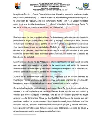 DEPARTAMENTO DE ANTIOQUIA
SECRETARIA DE EDUCACION Y CULTURA DE ANTIOQUIA
INSTITUCION EDUCATIVA SAN LUIS GONZAGA
SANTA FE DE ANTIOQUIA
PROYECTO EDUCATIVO INSTITUCIONAL AÑO 2012
la región de Frontino y Santa Fe en el sitio actual. Con ellos se creaba una base para la
colonización permanente (…)”. Tras la muerte de Robledo la región nuevamente pasó a
la jurisdicción de Popayán, a la cual pertenecería hasta 1584: “(…) Gaspar de Rodas
quien dominaría la vida de Antioquia (…) efectuó el traslado de Antioquia a Santa Fe
(es decir, unificó las dos ciudades en una), en 1548 ó 1549 (…)”. 2
Desde el punto de vista eclesiástico Santa Fe de Antioquia ha tenido gran significado: la
población fue erigida como parroquia en 1547 y escogida como capital de la Diócesis
de Antioquia cuando fue creada por Pío VII en 1804. En los años posteriores la diócesis
vivió momentos amargos: fue trasladada a Medellín en 1868, creada nuevamente cerca
de diez años después, despojada en ocasiones de zonas circunscritas a ella, para
finalmente ser elevada a sede arzobispal por el pontífice Juan Pablo II en la década de
los ochenta del siglo XX.
La orfebrería de Santa Fe de Antioquia es el principal testimonio que liga al presente
con su pasado prehispánico, a través de la incorporación del saber de maestros
artesanos venidos de Mompox y de Europa, en las primeras épocas de la historia local,
atraídos por la abundancia y la calidad del preciado metal.
A pesar de su consideración como artesanía, sorprende que en la casi totalidad de
inventarios y guías turísticos, así como en muy elaborados informes de investigación
histórica no se registre esta tradición como un rasgo distintivo de la localidad.
Como todos los demás municipios de la subregión, Santa Fe de Antioquia realiza ferias
anuales o lo que actualmente se denomina fiestas. Éstas son un atractivo turístico y
cultural que reúne a propios y foráneos. Una de las de carácter popular de mayor
renombre es la denominada Fiesta de los Diablitos, herencia de la colonia que aún
pervive en muchas de sus expresiones: Misa, procesiones religiosas, disfraces, corridas
de toros, danzas, recitales, interpretaciones de diversos grupos y bandas musicales,
bailes populares tradicionales llamados candongas, cabalgatas, concurso de trovas y
otros singulares eventos se conjugan en esta festividad.
 